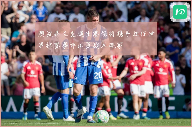 澳波弗兰克退出赛场将携手担任世界杯赛事评论员战术观察