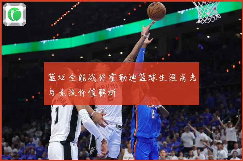 篮坛全能战将霍勒迪篮球生涯高光与竞技价值解析