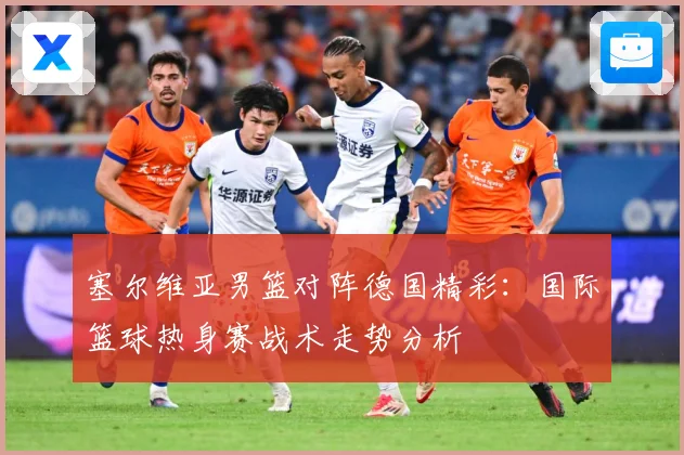 塞尔维亚男篮对阵德国精彩：国际篮球热身赛战术走势分析