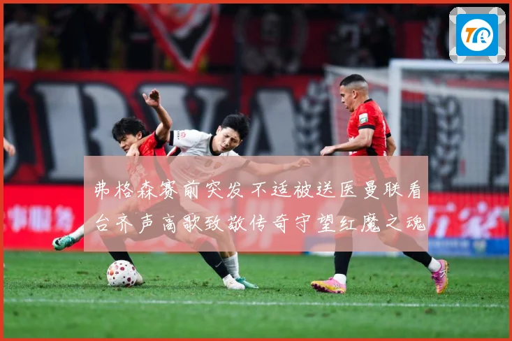 弗格森赛前突发不适被送医曼联看台齐声高歌致敬传奇守望红魔之魂赛事前瞻