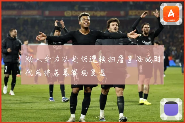 湖人全力以赴仍遭横扫詹皇洛城时代或将落幕赛场复盘