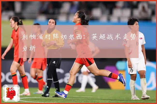 利物浦对阵切尔西：英超战术走势分析