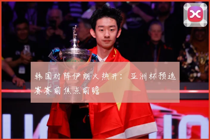 韩国对阵伊朗火热开：亚洲杯预选赛赛前焦点前瞻