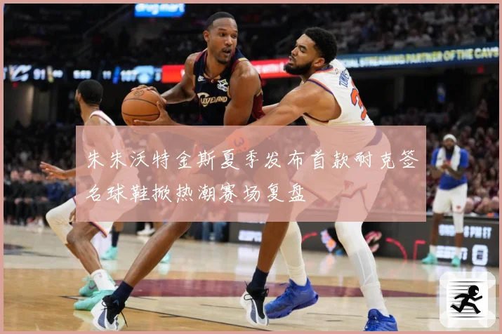 朱朱沃特金斯夏季发布首款耐克签名球鞋掀热潮赛场复盘