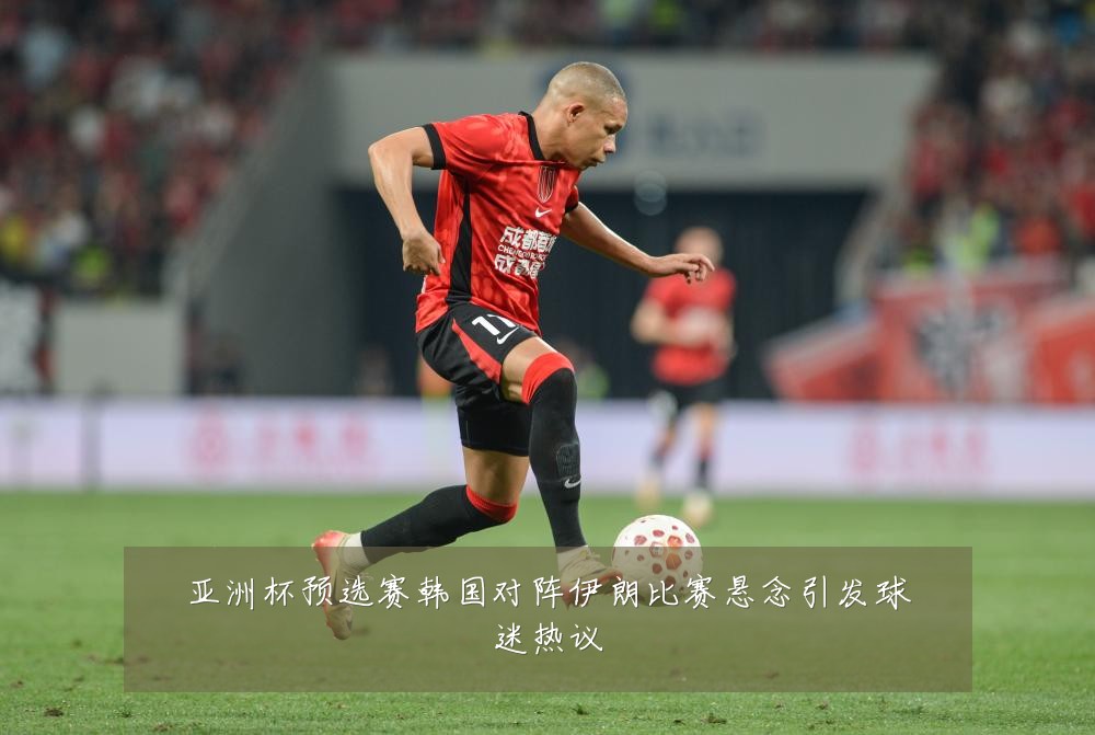 亚洲杯预选赛韩国对阵伊朗比赛悬念引发球迷热议